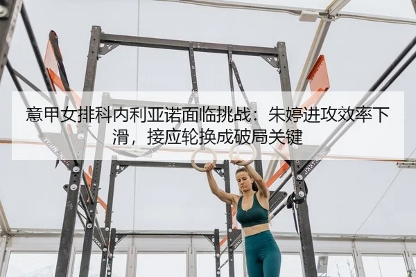 意甲女排科内利亚诺面临挑战：朱婷进攻效率下滑，接应轮换成破局关键