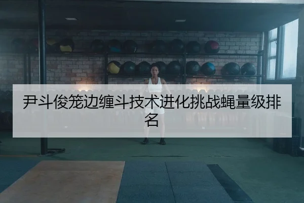 尹斗俊笼边缠斗技术进化挑战蝇量级排名